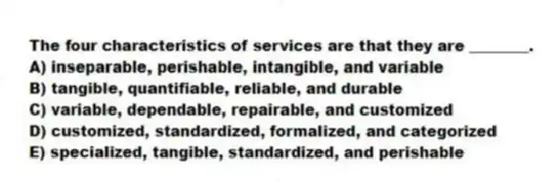 The four characteristics of services are that they are ________.
A) inseparable, perishable, intangible, and variable
B) tangible, quantifiable, reliable, and durable
C) variable, dependable, repairable, and customized
D) customized, standardized, formalized, and categorized
E) specialized, tangible, standardized, and perishable