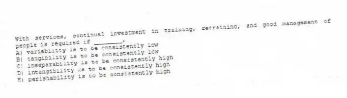 With services, continual investment in training, retraining, and good management of people is required if ________.
A) variability is to be consistently low
B) tangibility is to be consistently low
C) inseparability is to be consistently high
D) intangibility is to be consistently high
E) perishability is to be consistently high