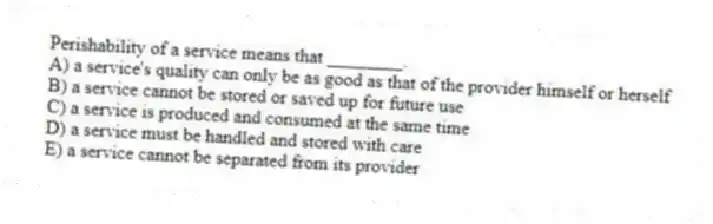 Perishability of a service means that ________.
A) a service's quality can only be as good as that of the provider himself or herself
B) a service cannot be stored or saved up for future use
C) a service is produced and consumed at the same time
D) a service must be handled and stored with care
E) a service cannot be separated from its provider