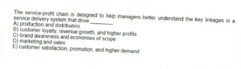 The service-profit chain is designed to help managers better understand the key linkages in a service delivery system that drive ________.
A) production and distribution
B) customer loyalty, revenue growth, and higher profits
C) brand awareness and economies of scope
D) marketing and sales
E) customer satisfaction, promotion, and higher demand