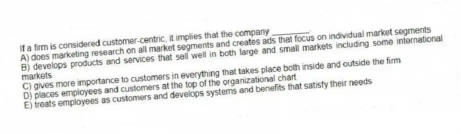 If a firm is considered customer-centric, it implies that the company ________.
A) does marketing research on all market segments and creates ads that focus on individual market segments
B) develops products and services that sell well in both large and small markets including some international markets
C) gives more importance to customers in everything that takes place both inside and outside the firm
D) places employees and customers at the top of the organizational chart
E) treats employees as customers and develops systems and benefits that satisfy their needs