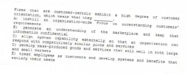 Firms that are customer-centric exhibit a high degree of customer orientation, which means that they ________.
A) instill an organization-wide focus on understanding customers' requirements
B) generate an understanding of the marketplace and keep that information confidential
C) align system capability externally so that an organization can respond with competitively similar goods and services
D) develop mass-produced goods and services that sell well in both large and small markets
E) treat employees as customers and develop systems and benefits that satisfy their needs