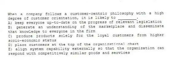 When a company follows a customer-centric philosophy with a high degree of customer orientation, it is likely to ________.
A) keep everyone up-to-date on the progress of relevant legislation
B) generate an understanding of the marketplace and disseminate that knowledge to everyone in the firm
C) produce products solely for the loyal customers from higher socio-economic status
D) place customers at the top of the organizational chart
E) align system capability externally so that the organization can respond with competitively similar goods and services