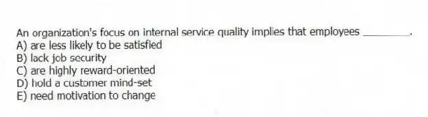 An organization's focus on internal service quality implies that employees ________.
A) are less likely to be satisfied
B) lack job security
C) are highly reward-oriented
D) hold a customer mind-set
E) need motivation to change