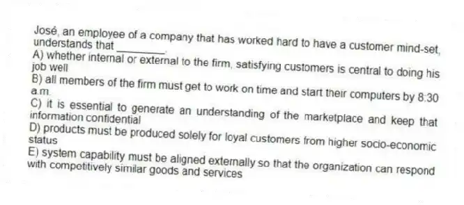 José, an employee of a company that has worked hard to have a customer mind-set, understands that ________.
A) whether internal or external to the firm, satisfying customers is central to doing his job well
B) all members of the firm must get to work on time and start their computers by 8:30 a.m.
C) it is essential to generate an understanding of the marketplace and keep that information confidential
D) products must be produced solely for loyal customers from higher socio-economic status
E) system capability must be aligned externally so that the organization can respond with competitively similar goods and services