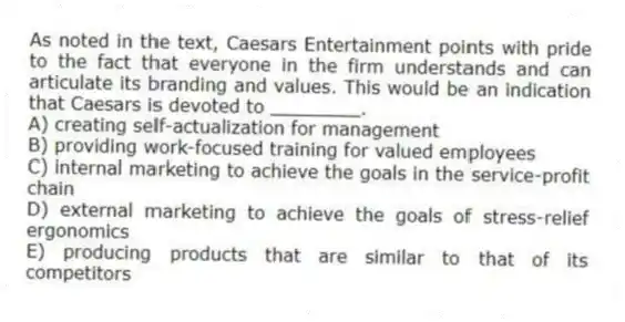 As noted in the text, Caesars Entertainment points with pride to the fact that everyone in the firm understands and can articulate its branding and values. This would be an indication that Caesars is devoted to ________.
A) creating self-actualization for management
B) providing work-focused training for valued employees
C) internal marketing to achieve the goals in the service-profit chain
D) external marketing to achieve the goals of stress-relief ergonomics
E) producing products that are similar to that of its competitors
