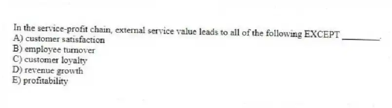 In the service-profit chain, external service value leads to all of the following EXCEPT ________.
A) customer satisfaction
B) employee turnover
C) customer loyalty
D) revenue growth
E) profitability