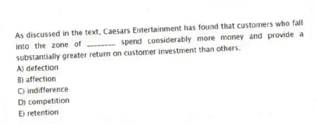 As discussed in the text, Caesars Entertainment has found that customers who fall into the zone of ________ spend considerably more money and provide a substantially greater return on customer investment than others.
A) defection
B) affection
C) indifference
D) competition
E) retention