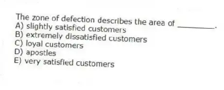 The zone of defection describes the area of ________.
A) slightly satisfied customers
B) extremely dissatisfied customers
C) loyal customers
D) apostles
E) very satisfied customers