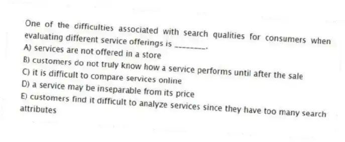 One of the difficulties associated with search qualities for consumers when evaluating different service offerings is ________.
A) services are not offered in a store
B) customers do not truly know how a service performs until after the sale
C) it is difficult to compare services online
D) a service may be inseparable from its price
E) customers find it difficult to analyze services since they have too many search attributes