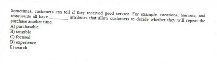 Sometimes, customers can tell if they received good service. For example, vacations, haircuts, and restaurants all have ________ attributes that allow customers to decide whether they will repeat the purchase another time.
A) purchasable
B) tangible
C) focused
D) experience
E) search