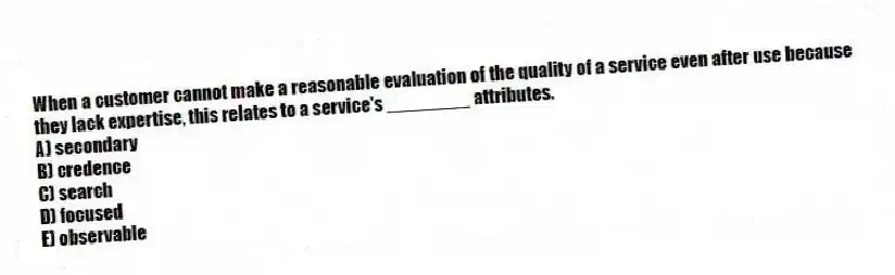 When a customer cannot make a reasonable evaluation of the quality of a service even after use because they lack expertise, this relates to a service's ________ attributes.
A) secondary
B) credence
C) search
D) focused
E) observable