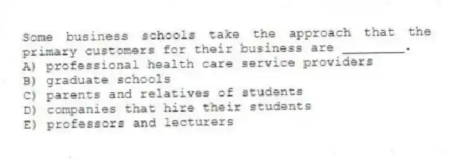 Some business schools take the approach that the primary customers for their business are ________.
A) professional health care service providers
B) graduate schools
C) parents and relatives of students
D) companies that hire their students
E) professors and lecturers