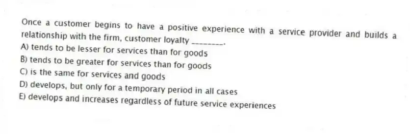 Once a customer begins to have a positive experience with a service provider and builds a relationship with the firm, customer loyalty ________.
A) tends to be lesser for services than for goods
B) tends to be greater for services than for goods
C) is the same for services and goods
D) develops, but only for a temporary period in all cases
E) develops and increases regardless of future service experiences