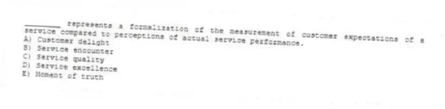 ________ represents a formalization of the measurement of customer expectations of a service compared to perceptions of actual service performance.
A) Customer delight
B) Service encounter
C) Service quality
D) Service excellence
E) Moment of truth