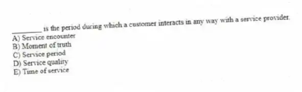 ________ is the period during which a customer interacts in any way with a service provider.
A) Service encounter
B) Moment of truth
C) Service period
D) Service quality
E) Time of service