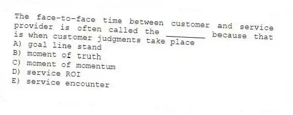 The face-to-face time between customer and service provider is often called the ________ because that is when customer judgments take place
A) goal line stand
B) moment of truth
C) moment of momentum
D) service ROI
E) service encounter