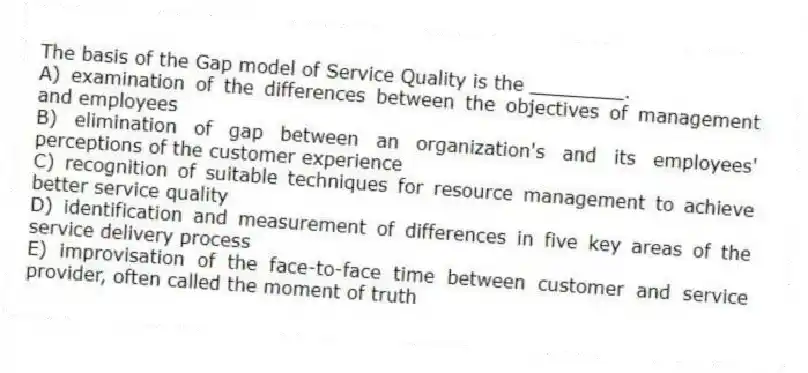 The basis of the Gap model of Service Quality is the ________.
A) examination of the differences between the objectives of management and employees
B) elimination of gap between an organization's and its employees' perceptions of the customer experience
C) recognition of suitable techniques for resource management to achieve better service quality
D) identification and measurement of differences in five key areas of the service delivery process
E) improvisation of the face-to-face time between customer and service provider, often called the moment of truth