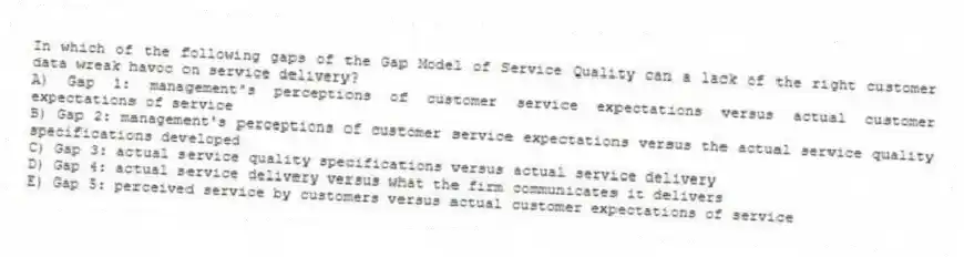 In which of the following gaps of the Gap Model of Service Quality can a lack of the right customer data wreak havoc on service delivery?
A) Gap 1: management's perceptions of customer service expectations versus actual customer expectations of service
B) Gap 2: management's perceptions of customer service expectations versus the actual service quality specifications developed
C) Gap 3: actual service quality specifications versus actual service delivery
D) Gap 4: actual service delivery versus what the firm communicates it delivers
E) Gap 5: perceived service by customers versus actual customer expectations of service