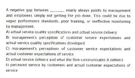A negative gap between ________ nearly always points to management and employees simply not getting the job done. This could be due to vague performance standards, poor training, or ineffective monitoring by management.
A) actual service quality specifications and actual service delivery
B) management's perception of customer service expectations and actual service quality specifications developed
C) management's perceptions of customer service expectations and actual customer expectations of service
D) actual service delivery and what the firm communicates it delivers
E) perceived service by customers and actual customer expectations of service