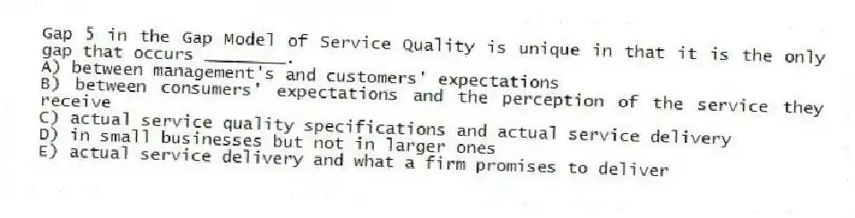 Gap 5 in the Gap Model of Service Quality is unique in that it is the only gap that occurs ________.
A) between management's and customers' expectations
B) between consumers' expectations and the perception of the service they receive
C) actual service quality specifications and actual service delivery
D) in small businesses but not in larger ones
E) actual service delivery and what a firm promises to deliver