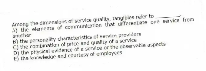 Among the dimensions of service quality, tangibles refer to ________.
A) the elements of communication that differentiate one service from another
B) the personality characteristics of service providers
C) the combination of price and quality of a service
D) the physical evidence of a service or the observable aspects
E) the knowledge and courtesy of employees