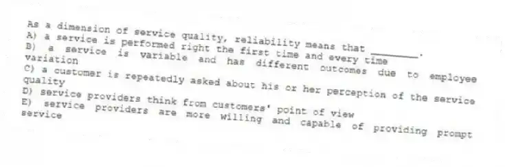 As a dimension of service quality, reliability means that ________.
A) a service is performed right the first time and every time
B) a service is variable and has different outcomes due to employee variation
C) a customer is repeatedly asked about his or her perception of the service quality
D) service providers think from customers' point of view
E) service providers are more willing and capable of providing prompt service