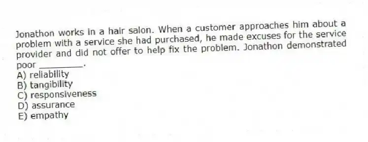 Jonathon works in a hair salon. When a customer approaches him about a problem with a service she had purchased, he made excuses for the service provider and did not offer to help fix the problem. Jonathon demonstrated poor ________.
A) reliability
B) tangibility
C) responsiveness
D) assurance
E) empathy