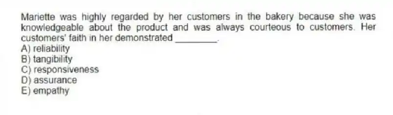 Mariette was highly regarded by her customers in the bakery because she was knowledgeable about the product and was always courteous to customers. Her customers' faith in her demonstrated ________.
A) reliability
B) tangibility
C) responsiveness
D) assurance
E) empathy