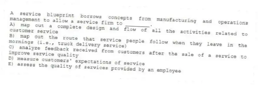 A service blueprint borrows concepts from manufacturing and operations management to allow a service firm to ________.
A) map out a complete design and flow of all the activities related to customer service
B) map out the route that service people follow when they leave in the mornings (i.e., truck delivery service)
C) analyze feedback received from customers after the sale of a service to improve service quality
D) measure customers' expectations of service
E) assess the quality of services provided by an employee
