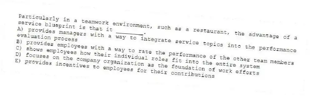 Particularly in a teamwork environment, such as a restaurant, the advantage of a service blueprint is that it ________.
A) provides managers with a way to integrate service topics into the performance evaluation process
B) provides employees with a way to rate the performance of the other team members
C) shows employees how their individual roles fit into the entire system
D) focuses on the company organization as the foundation of work efforts
E) provides incentives to employees for their contributions