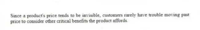 Since a product's price tends to be invisible, customers rarely have trouble moving past price to consider other critical benefits the product affords.