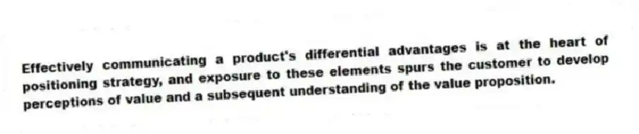 Effectively communicating a product's differential advantages is at the heart of positioning strategy, and exposure to these elements spurs the customer to develop perceptions of value and a subsequent understanding of the value proposition.