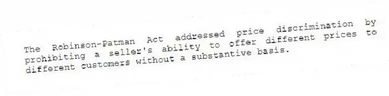 The Robinson-Patman Act addressed price discrimination by prohibiting a seller's ability to offer different prices to different customers without a substantive basis.