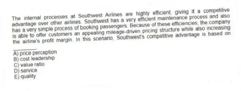 The internal processes at Southwest Airlines are highly efficient, giving it a competitive advantage over other airlines. Southwest has a very efficient maintenance process and also has a very simple process of booking passengers. Because of these efficiencies, the company is able to offer customers an appealing mileage-driven pricing structure while also increasing the airline's profit margin. In this scenario, Southwest's competitive advantage is based on ________.
A) price perception
B) cost leadership
C) value ratio
D) service
E) quality