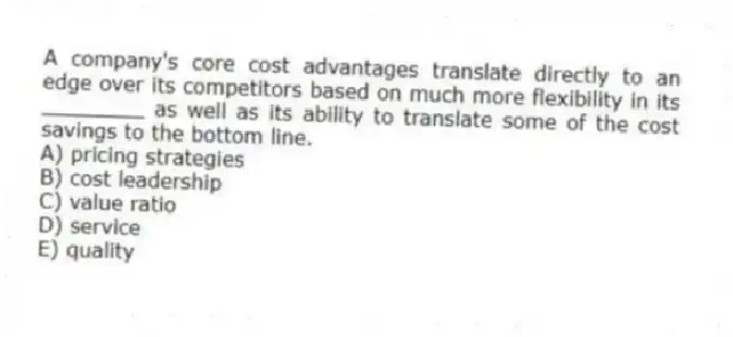 A company's core cost advantages translate directly to an edge over its competitors based on much more flexibility in its ________ as well as its ability to translate some of the cost savings to the bottom line.
A) pricing strategies
B) cost leadership
C) value ratio
D) service
E) quality