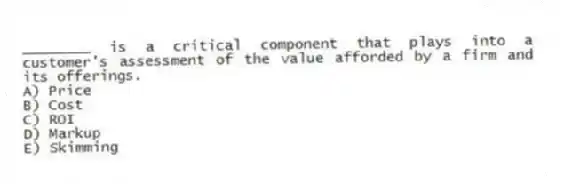 ________ is a critical component that plays into a customer's assessment of the value afforded by a firm and its offerings.
A) Price
B) Cost
C) ROI
D) Markup
E) Skimming