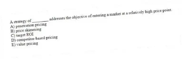 A strategy of ________ addresses the objective of entering a market at a relatively high price point.
A) penetration pricing
B) price skimming
C) target ROI
D) competitor-based pricing
E) value pricing