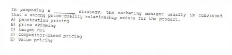 In proposing a ________ strategy, the marketing manager usually is convinced that a strong price-quality relationship exists for the product.
A) penetration pricing
B) price skimming
C) target ROI
D) competitor-based pricing
E) value pricing