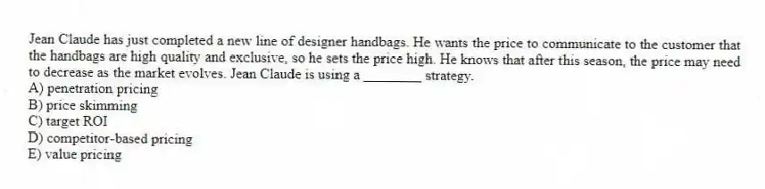 Jean Claude has just completed a new line of designer handbags. He wants the price to communicate to the customer that the handbags are high quality and exclusive, so he sets the price high. He knows that after this season, the price may need to decrease as the market evolves. Jean Claude is using a ________ strategy.
A) penetration pricing
B) price skimming
C) target ROI
D) competitor-based pricing
E) value pricing