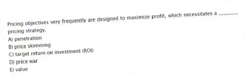 Pricing objectives very frequently are designed to maximize profit, which necessitates a ________ pricing strategy.
A) penetration
B) price skimming
C) target return on investment (ROI)
D) price war
E) value