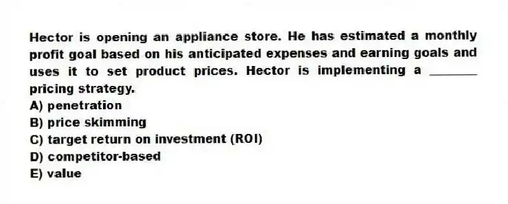 Hector is opening an appliance store. He has estimated a monthly profit goal based on his anticipated expenses and earning goals and uses it to set product prices. Hector is implementing a ________ pricing strategy.
A) penetration
B) price skimming
C) target return on investment (ROI)
D) competitor-based
E) value