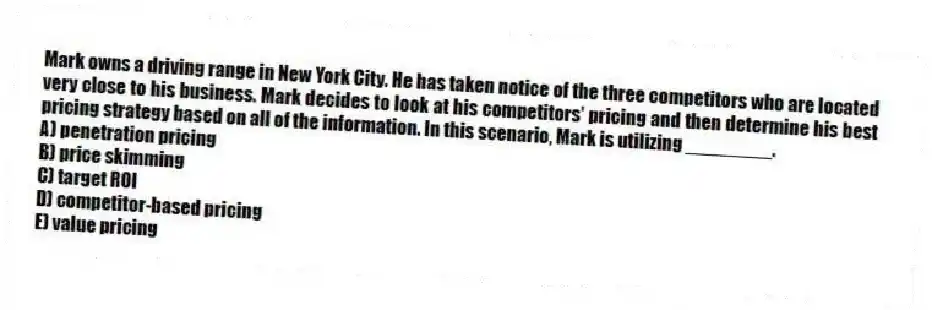 Mark owns a driving range in New York City. He has taken notice of the three competitors who are located very close to his business. Mark decides to look at his competitors' pricing and then determine his best pricing strategy based on all of the information. In this scenario, Mark is utilizing ________.
A) penetration pricing
B) price skimming
C) target ROI
D) competitor-based pricing
E) value pricing