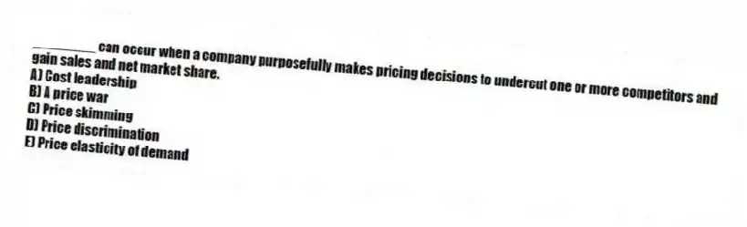________ can occur when a company purposefully makes pricing decisions to undercut one or more competitors and gain sales and net market share.
A) Cost leadership
B) A price war
C) Price skimming
D) Price discrimination
E) Price elasticity of demand
