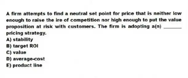 A firm attempts to find a neutral set point for price that is neither low enough to raise the ire of competition nor high enough to put the value proposition at risk with customers. The firm is adopting a(n) ________ pricing strategy.
A) stability
B) target ROI
C) value
D) average-cost
E) product line