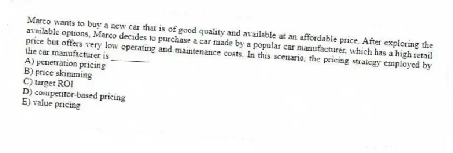 Marco wants to buy a new car that is of good quality and available at an affordable price. After exploring the available options, Marco decides to purchase a car made by a popular car manufacturer, which has a high retail price but offers very low operating and maintenance costs. In this scenario, the pricing strategy employed by the car manufacturer is ________.
A) penetration pricing
B) price skimming
C) target ROI
D) competitor-based pricing
E) value pricing