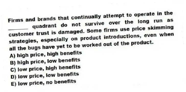 Firms and brands that continually attempt to operate in the ________ quadrant do not survive over the long run as customer trust is damaged. Some firms use price skimming strategies, especially on product introductions, even when all the bugs have yet to be worked out of the product.
A) high price, high benefits
B) high price, low benefits
C) low price, high benefits
D) low price, low benefits
E) low price, no benefits