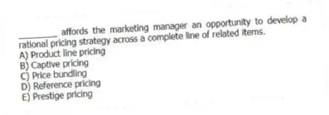 ________ affords the marketing manager an opportunity to develop a rational pricing strategy across a complete line of related items.
A) Product line pricing
B) Captive pricing
C) Price bundling
D) Reference pricing
E) Prestige pricing