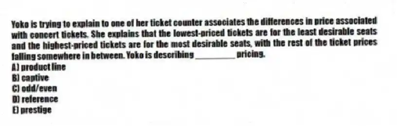 Yoko is trying to explain to one of her ticket counter associates the differences in price associated with concert tickets. She explains that the lowest-priced tickets are for the least desirable seats and the highest-priced tickets are for the most desirable seats, with the rest of the ticket prices falling somewhere in between. Yoko is describing ________ pricing.
A) product line
B) captive
C) odd/even
D) reference
E) prestige
