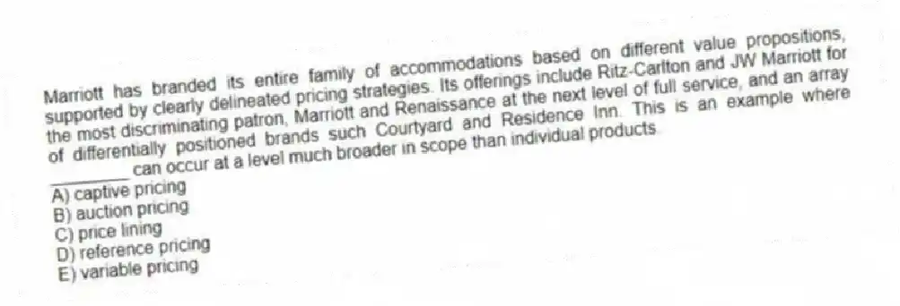 Marriott has branded its entire family of accommodations based on different value propositions, supported by clearly delineated pricing strategies. Its offerings include Ritz-Carlton and JW Marriott for the most discriminating patron, Marriott and Renaissance at the next level of full service, and an array of differentially positioned brands such Courtyard and Residence Inn. This is an example where ________ can occur at a level much broader in scope than individual products.
A) captive pricing
B) auction pricing
C) price lining
D) reference pricing
E) variable pricing